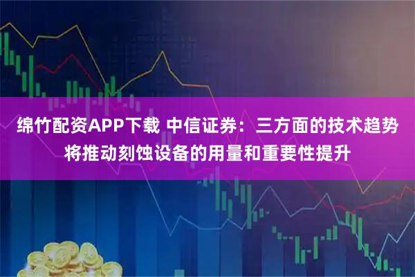 绵竹配资APP下载 中信证券：三方面的技术趋势将推动刻蚀设备的用量和重要性提升