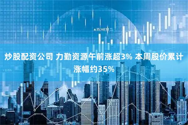 炒股配资公司 力勤资源午前涨超3% 本周股价累计涨幅约35%