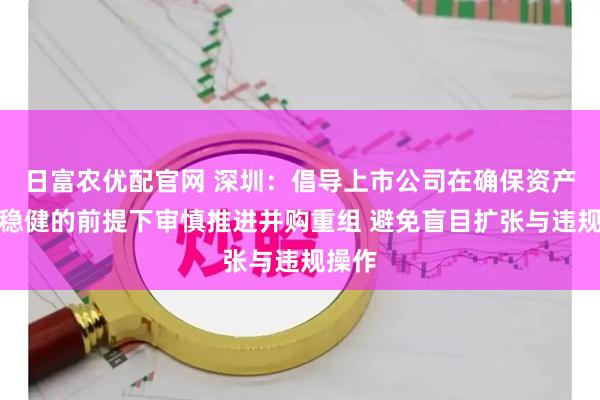 日富农优配官网 深圳：倡导上市公司在确保资产债务稳健的前提下审慎推进并购重组 避免盲目扩张与违规操作