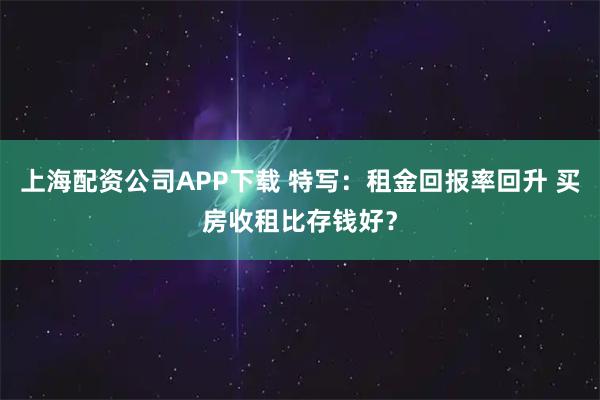 上海配资公司APP下载 特写：租金回报率回升 买房收租比存钱好？