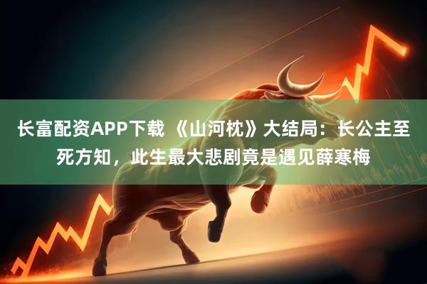 长富配资APP下载 《山河枕》大结局:长公主至死方知,此生最大悲剧竟是遇见薛寒梅