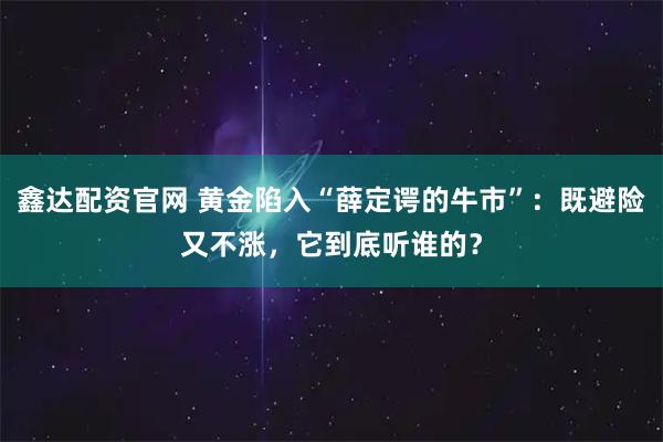 鑫达配资官网 黄金陷入“薛定谔的牛市”:既避险又不涨,它到底听谁的?