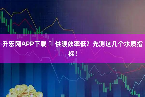 升宏网APP下载 ️供暖效率低？先测这几个水质指标！