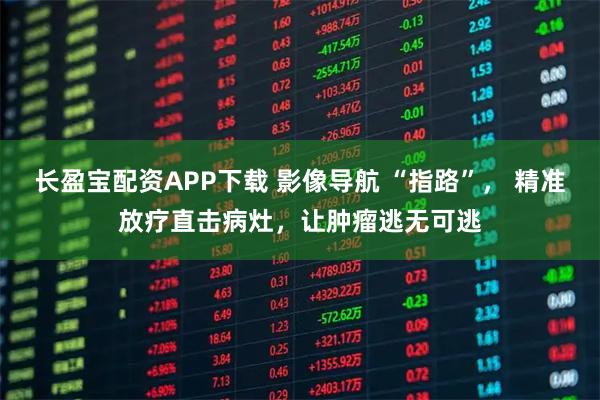 长盈宝配资APP下载 影像导航 “指路”， 精准放疗直击病灶，让肿瘤逃无可逃