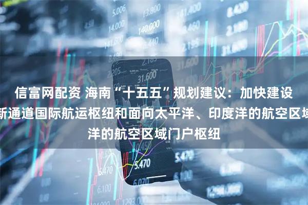 信富网配资 海南“十五五”规划建议:加快建设西部陆海新通道国际航运枢纽和面向太平洋、印度洋的航空区域门户枢纽