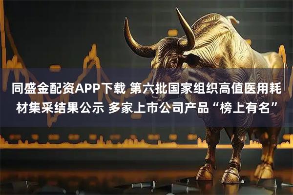 同盛金配资APP下载 第六批国家组织高值医用耗材集采结果公示 多家上市公司产品“榜上有名”