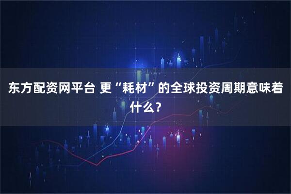 东方配资网平台 更“耗材”的全球投资周期意味着什么？