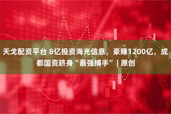 天戈配资平台 8亿投资海光信息，豪赚1200亿，成都国资跻身“最强捕手” | 原创