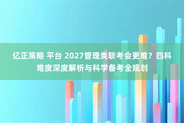 亿正策略 平台 2027管理类联考会更难？四科难度深度解析与科学备考全规划