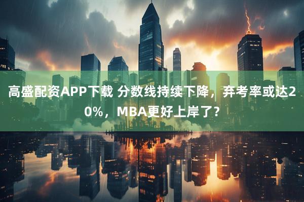 高盛配资APP下载 分数线持续下降，弃考率或达20%，MBA更好上岸了？