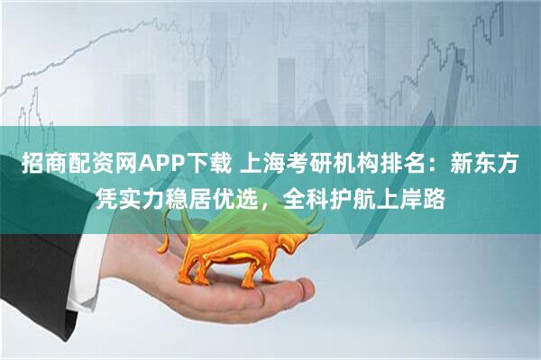 招商配资网APP下载 上海考研机构排名：新东方凭实力稳居优选，全科护航上岸路