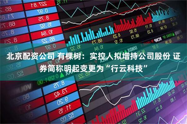 北京配资公司 有棵树：实控人拟增持公司股份 证券简称明起变更为“行云科技”