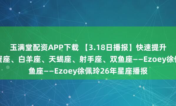 玉满堂配资APP下载 【3.18日播报】快速提升日 幸运星座：巨蟹座、白羊座、天蝎座、射手座、双鱼座——Ezoey徐佩玲26年星座播报