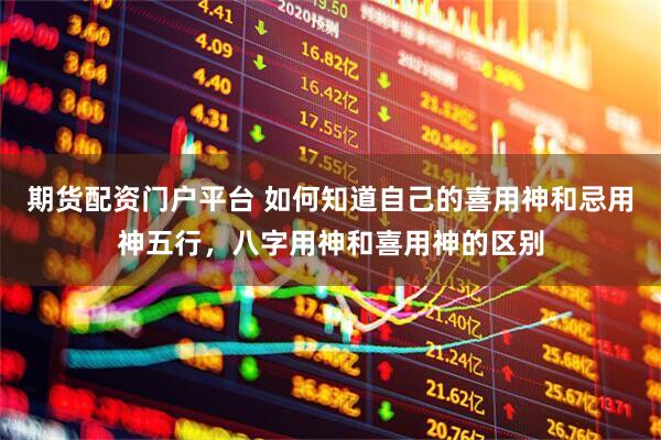期货配资门户平台 如何知道自己的喜用神和忌用神五行,八字用神和喜用神的区别
