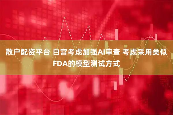 散户配资平台 白宫考虑加强AI审查 考虑采用类似FDA的模型测试方式