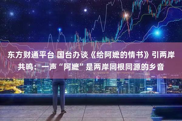 东方财通平台 国台办谈《给阿嬷的情书》引两岸共鸣:一声“阿嬷”是两岸同根同源的乡音