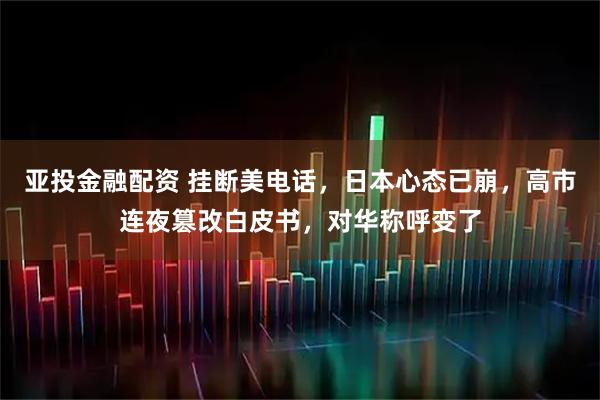 亚投金融配资 挂断美电话,日本心态已崩,高市连夜篡改白皮书,对华称呼变了