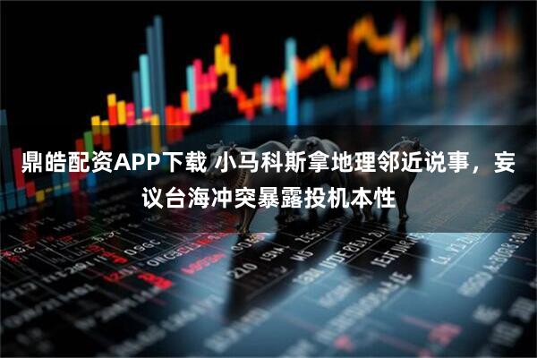 鼎皓配资APP下载 小马科斯拿地理邻近说事，妄议台海冲突暴露投机本性