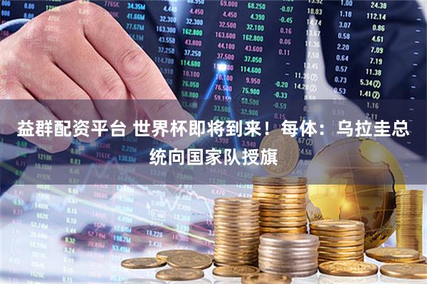 益群配资平台 世界杯即将到来！每体：乌拉圭总统向国家队授旗