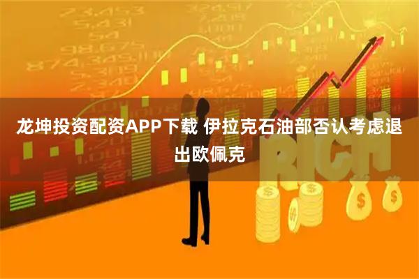 龙坤投资配资APP下载 伊拉克石油部否认考虑退出欧佩克