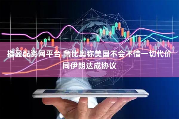 指盈配资网平台 鲁比奥称美国不会不惜一切代价同伊朗达成协议