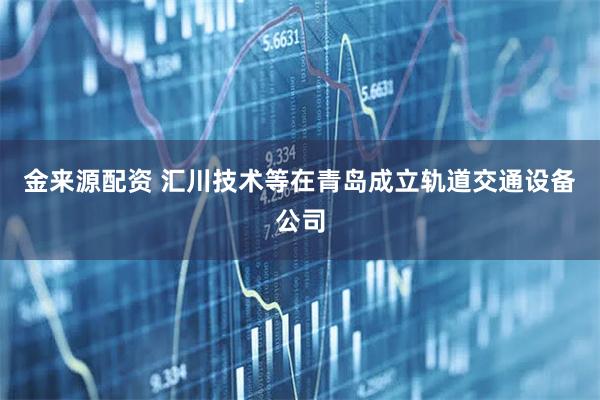 金来源配资 汇川技术等在青岛成立轨道交通设备公司