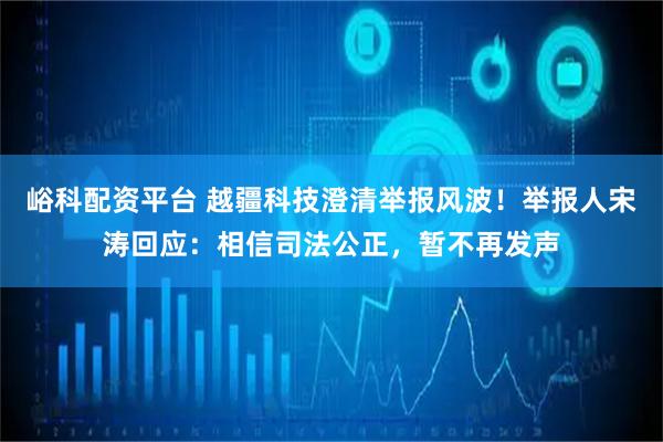 峪科配资平台 越疆科技澄清举报风波！举报人宋涛回应：相信司法公正，暂不再发声
