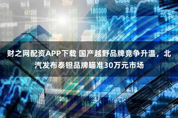 财之网配资APP下载 国产越野品牌竞争升温，北汽发布泰钽品牌瞄准30万元市场