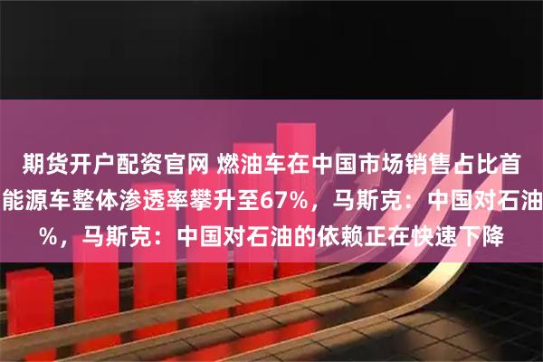 期货开户配资官网 燃油车在中国市场销售占比首次跌破三分之一，新能源车整体渗透率攀升至67%，马斯克：中国对石油的依赖正在快速下降
