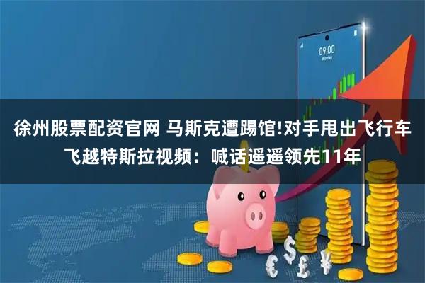 徐州股票配资官网 马斯克遭踢馆!对手甩出飞行车飞越特斯拉视频：喊话遥遥领先11年
